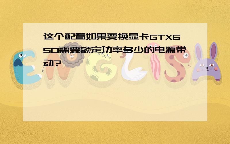 这个配置如果要换显卡GTX650需要额定功率多少的电源带动?