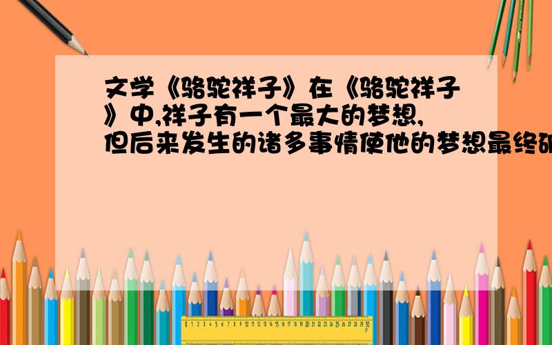 文学《骆驼祥子》在《骆驼祥子》中,祥子有一个最大的梦想,但后来发生的诸多事情使他的梦想最终破灭了.请问他的最大的梦想是什么?并说出导致他破灭诸多事情中的一件.