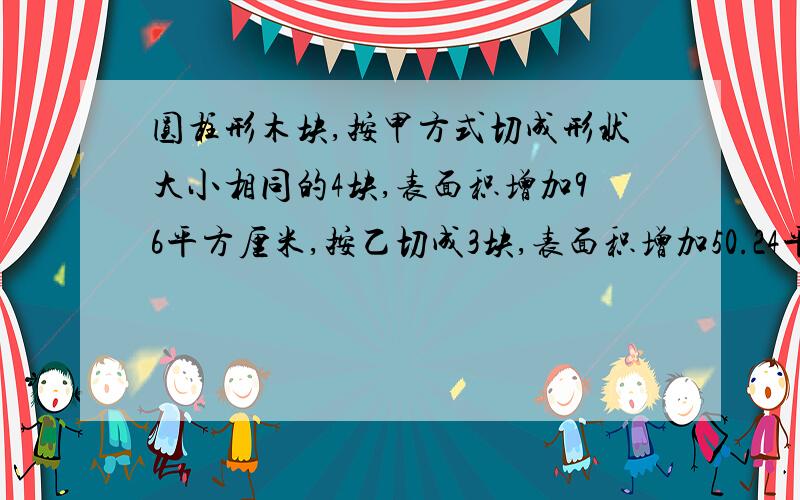 圆柱形木块,按甲方式切成形状大小相同的4块,表面积增加96平方厘米,按乙切成3块,表面积增加50.24平方厘米,求这个圆柱的体积.甲圆柱是从底面直径到高切成4块,乙圆柱是切成三个小圆柱