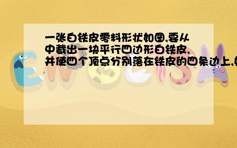 一张白铁皮零料形状如图,要从中裁出一块平行四边形白铁皮,并使四个顶点分别落在铁皮的四条边上,如果原白铁皮的面积是100平方厘米,要求裁出的平行四边形面积为50平方厘米,能办到吗,请