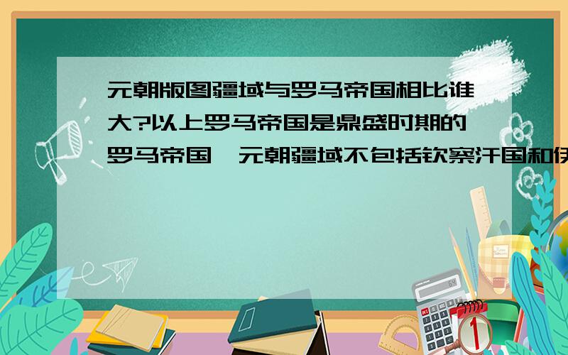 元朝版图疆域与罗马帝国相比谁大?以上罗马帝国是鼎盛时期的罗马帝国,元朝疆域不包括钦察汗国和伊利汗国.