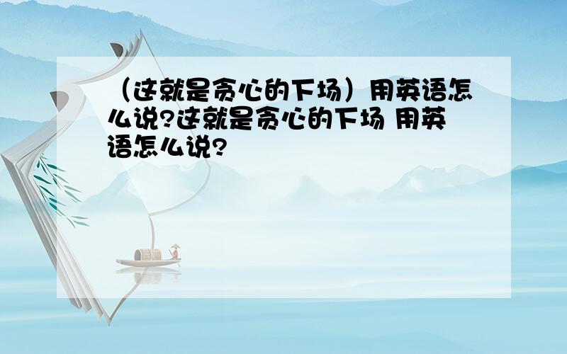 （这就是贪心的下场）用英语怎么说?这就是贪心的下场 用英语怎么说?