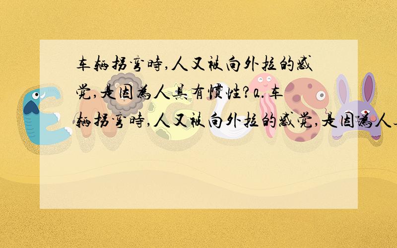 车辆拐弯时,人又被向外拉的感觉,是因为人具有惯性?a.车辆拐弯时,人又被向外拉的感觉,是因为人具有惯性b.公共车辆在马路上匀速直线运动,站着的人们在受到重力和支持力的作用的同时,在