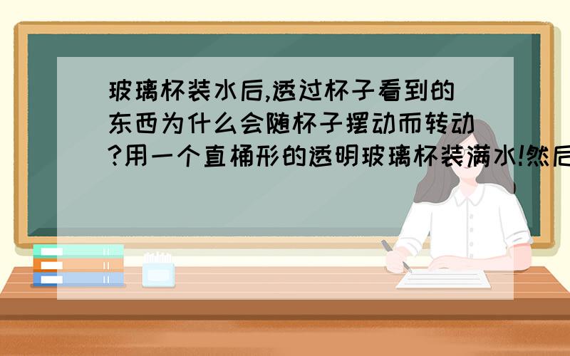 玻璃杯装水后,透过杯子看到的东西为什么会随杯子摆动而转动?用一个直桶形的透明玻璃杯装满水!然后透过玻璃杯看对面的景物!然后用手将玻璃杯以杯底为中心,做类似钟摆样的摆动.发现对