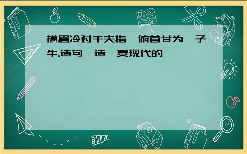 横眉冷对千夫指,俯首甘为孺子牛.造句咋造,要现代的