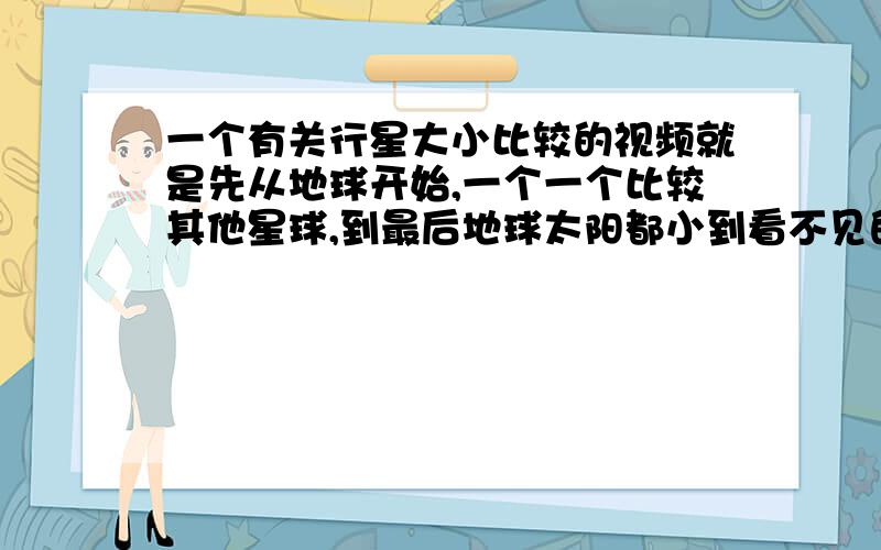 一个有关行星大小比较的视频就是先从地球开始,一个一个比较其他星球,到最后地球太阳都小到看不见的一个小视频,