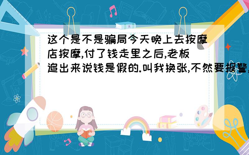 这个是不是骗局今天晚上去按摩店按摩,付了钱走里之后,老板追出来说钱是假的.叫我换张,不然要报警,然后旁边的人都说不是假的.旁边摆摊的大叔说换给他.请问这是骗局吗?