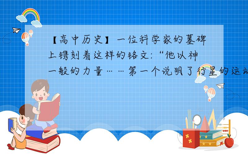 【高中历史】一位科学家的墓碑上镌刻着这样的铬文:“他以神一般的力量……第一个说明了行星的运动和图像一位科学家的墓碑上镌刻着这样的铬文:“他以神一般的力量……第一个说明了