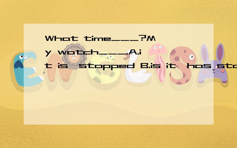 What time___?My watch___.A.it is,stopped B.is it,has stopped C.it is,has stopped D.is it,is stoppin