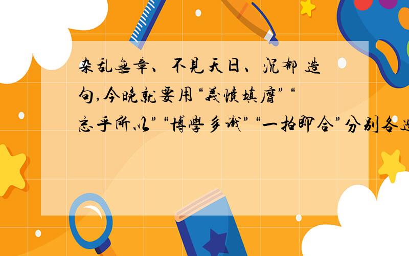 杂乱无章、不见天日、沉郁 造句,今晚就要用“义愤填膺”“忘乎所以”“博学多识”“一拍即合”分别各造一个句子。