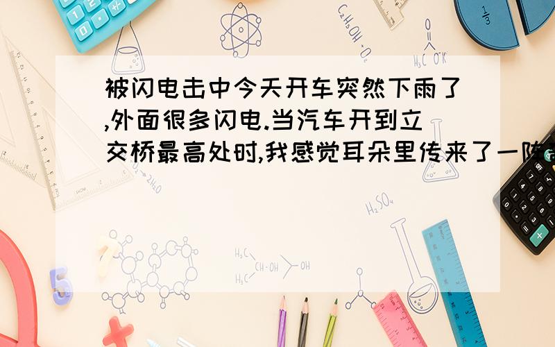 被闪电击中今天开车突然下雨了,外面很多闪电.当汽车开到立交桥最高处时,我感觉耳朵里传来了一阵奇怪的声响.不像一般人常听到像蜜蜂的那种“翁”的声音,也不是一般人常听到关闭老旧