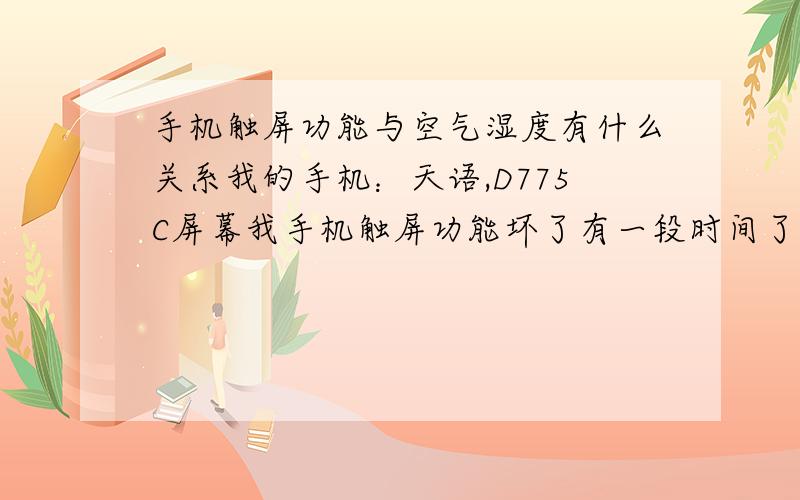 手机触屏功能与空气湿度有什么关系我的手机：天语,D775C屏幕我手机触屏功能坏了有一段时间了,可因为昨天晚上大下雨,早上醒来突然发现触屏功能有神一般的恢复了,我兴奋地拿在手里玩,可