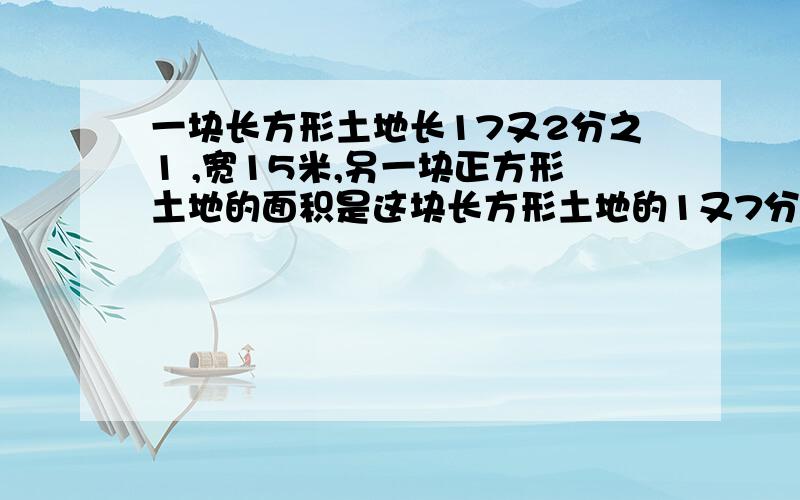 一块长方形土地长17又2分之1 ,宽15米,另一块正方形土地的面积是这块长方形土地的1又7分之1倍.正方形土地的面积是多少平方米?1座炼钢炉平均每小时炼钢5又4分之1吨.3座这样的炼钢炉,2又5分