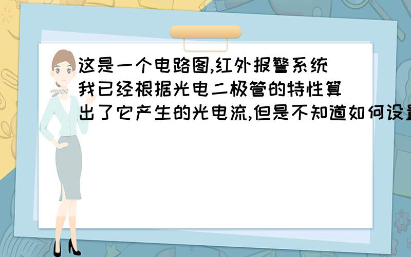 这是一个电路图,红外报警系统我已经根据光电二极管的特性算出了它产生的光电流,但是不知道如何设置报警部分的电阻以及电容的具体参数值,怎么确定放大器的放大倍数R9/R6呢