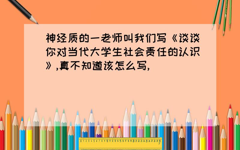 神经质的一老师叫我们写《谈谈你对当代大学生社会责任的认识》,真不知道该怎么写,