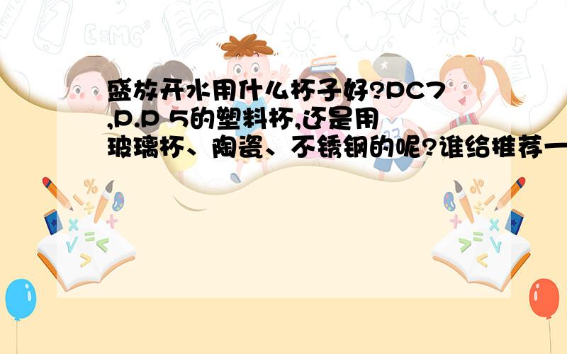 盛放开水用什么杯子好?PC7,P.P 5的塑料杯,还是用玻璃杯、陶瓷、不锈钢的呢?谁给推荐一下.本人常泡绿茶、菊花茶、玫瑰花茶、薰衣草茶,用什么杯子最好.听说PC不安全.最好是透明的,不易碎的