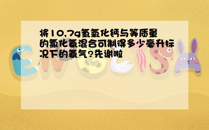 将10,7g氢氧化钙与等质量的氯化氨混合可制得多少毫升标况下的氨气?先谢啦