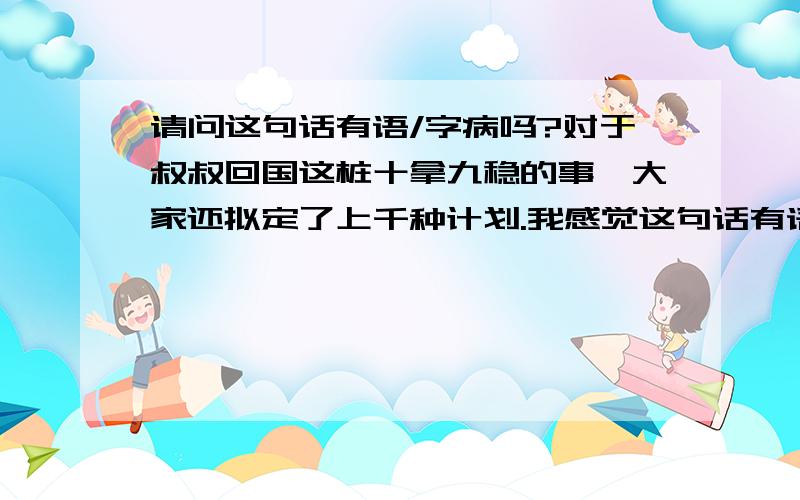 请问这句话有语/字病吗?对于叔叔回国这桩十拿九稳的事,大家还拟定了上千种计划.我感觉这句话有语病,但说不出来.求解（特别要联系十拿九稳）