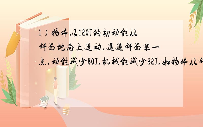 1）物体以120J的初动能从斜面地向上运动,通过斜面某一点,动能减少80J,机械能减少32J,如物体从斜面上返回底端,则此时动能为?2）物体从光滑斜面AO下滑,到粗糙水平面B处停止,不计连接处损失,A