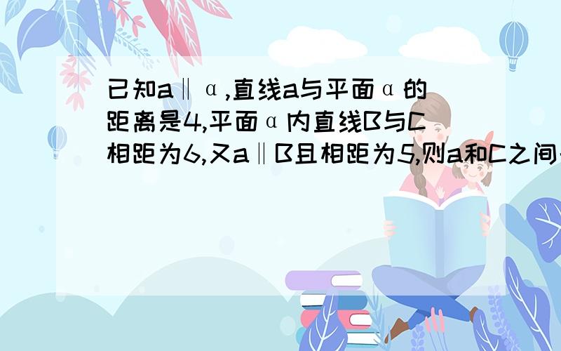 已知a‖α,直线a与平面α的距离是4,平面α内直线B与C相距为6,又a‖B且相距为5,则a和C之间的距离是多少