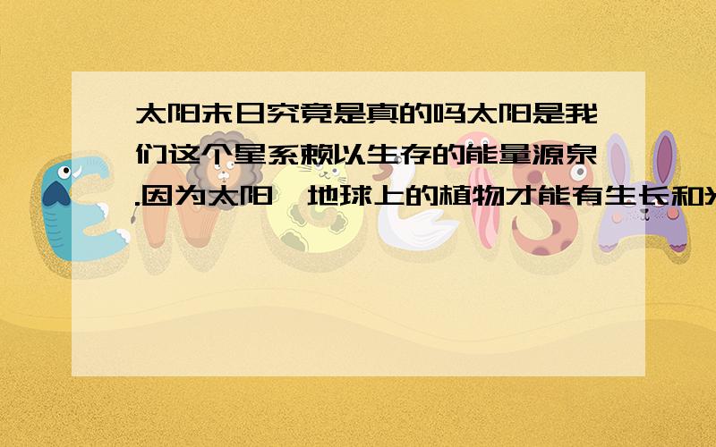 太阳末日究竟是真的吗太阳是我们这个星系赖以生存的能量源泉.因为太阳,地球上的植物才能有生长和光合作用,煤、石油等矿藏才能形成,因为太阳,大气才能循环、海水才能蒸发、云雨才能