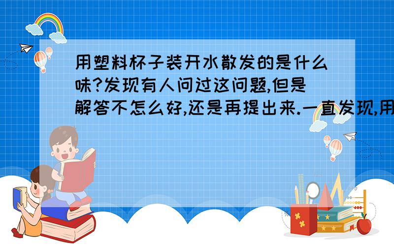 用塑料杯子装开水散发的是什么味?发现有人问过这问题,但是解答不怎么好,还是再提出来.一直发现,用我的杯子装开水的话能比较明显的闻到一种味道,同时感觉到杯子散发出一种热量,想知道