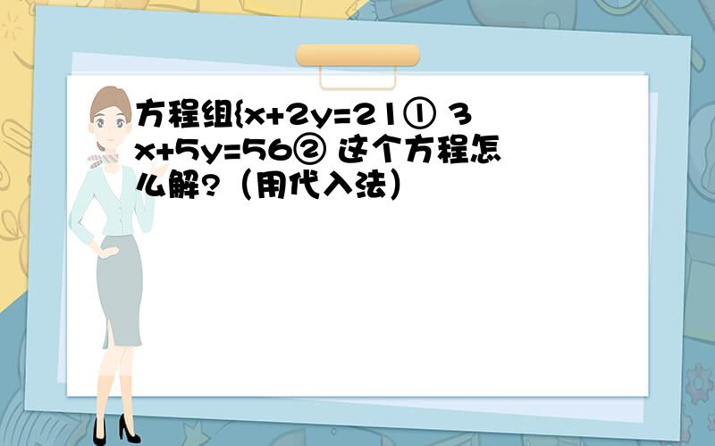 方程组{x+2y=21① 3x+5y=56② 这个方程怎么解?（用代入法）