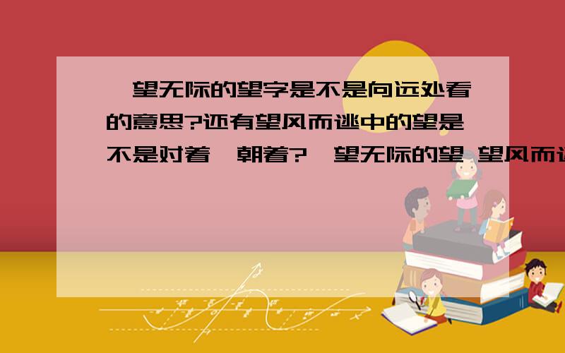 一望无际的望字是不是向远处看的意思?还有望风而逃中的望是不是对着、朝着?一望无际的望 望风而逃的望①:向远处看 ②:探望 ③:盼望 ④:名望 ⑤:对着朝着.从上面选摁,就是大概的意思就