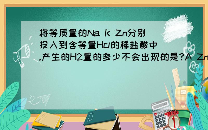 将等质量的Na K Zn分别投入到含等量Hcl的稀盐酸中,产生的H2量的多少不会出现的是?A Zn>Na>K将等质量的Na K Zn分别投入到含等量Hcl的稀盐酸中,产生的H2量的多少不会出现的是?A Zn>Na>K B Na>K>Zn C Na>Zn