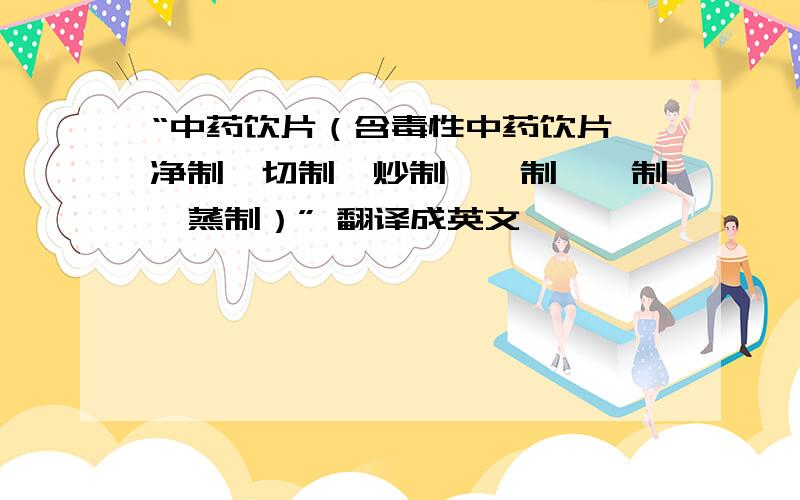 “中药饮片（含毒性中药饮片,净制、切制、炒制、炙制、煅制、蒸制）” 翻译成英文