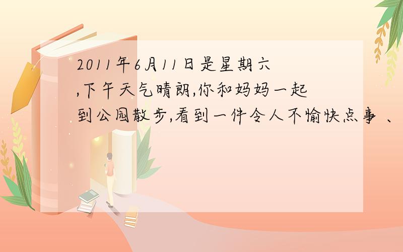 2011年6月11日是星期六,下午天气晴朗,你和妈妈一起到公园散步,看到一件令人不愉快点事 、 有一个小...2011年6月11日是星期六,下午天气晴朗,你和妈妈一起到公园散步,看到一件令人不愉快点事