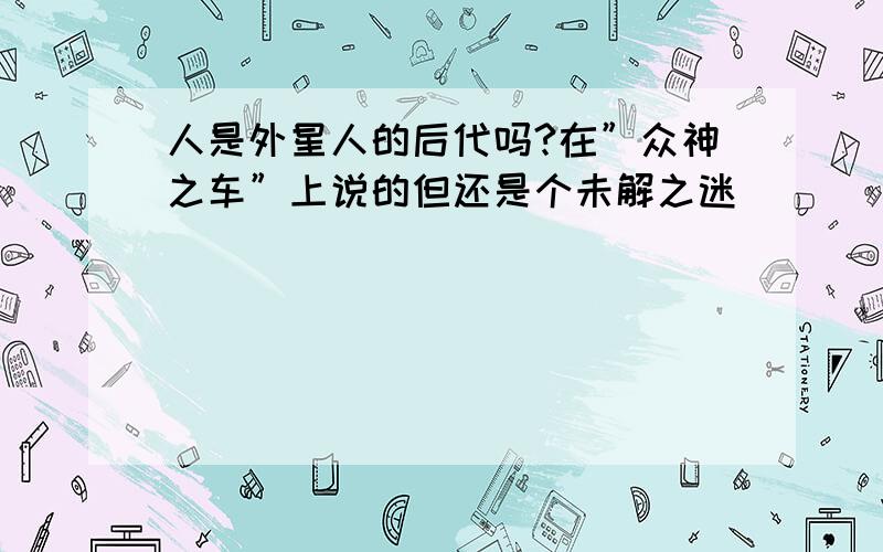 人是外星人的后代吗?在”众神之车”上说的但还是个未解之迷．