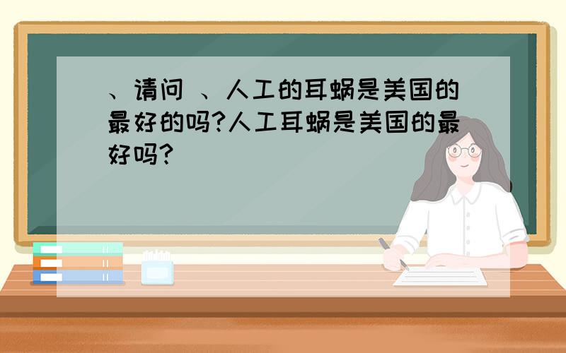 、请问 、人工的耳蜗是美国的最好的吗?人工耳蜗是美国的最好吗?