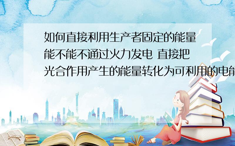 如何直接利用生产者固定的能量能不能不通过火力发电 直接把光合作用产生的能量转化为可利用的电能