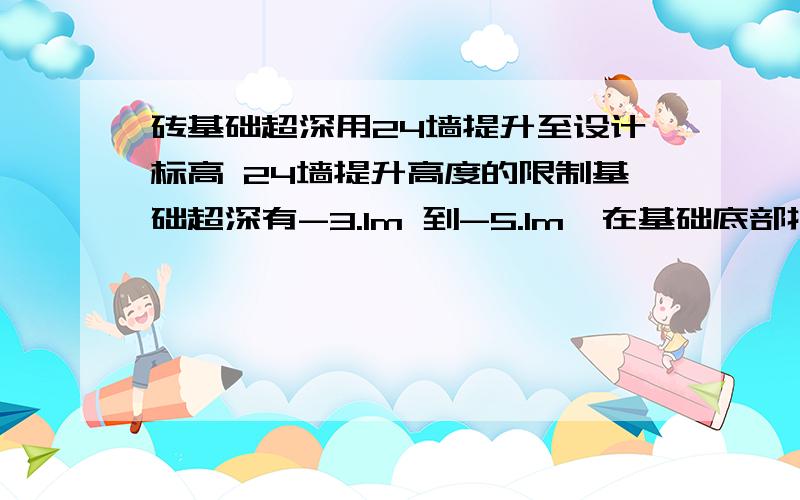 砖基础超深用24墙提升至设计标高 24墙提升高度的限制基础超深有-3.1m 到-5.1m,在基础底部打垫层,放阶砌砖,最后一阶为24墙,以此24墙砌筑至设计标高,在用高度24墙提升过程中,24墙的高度有何限