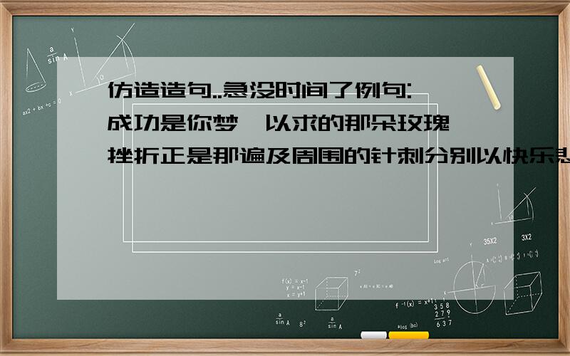 仿造造句..急没时间了例句:成功是你梦寐以求的那朵玫瑰,挫折正是那遍及周围的针刺分别以快乐悲伤开都仿造上面的句子造句...写好的还有加分