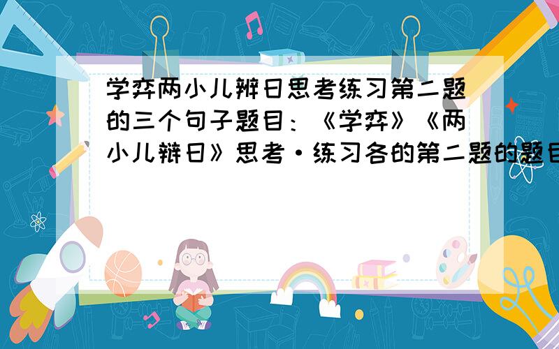 学弈两小儿辨日思考练习第二题的三个句子题目：《学弈》《两小儿辩日》思考·练习各的第二题的题目和三个句子.