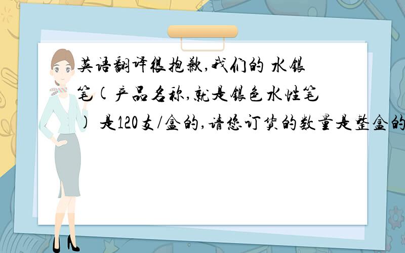 英语翻译很抱歉,我们的 水银笔(产品名称,就是银色水性笔) 是120支/盒的,请您订货的数量是整盒的好吗?括号内不用翻译