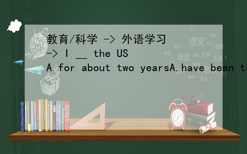 教育/科学 -> 外语学习 -> I __ the USA for about two yearsA.have been to B.have gone to C.have been in D.have been-We are going to have a four-day holiday-____ go to Hangzhou for holiday.A.How about B.What about C.Shall we D.How do we