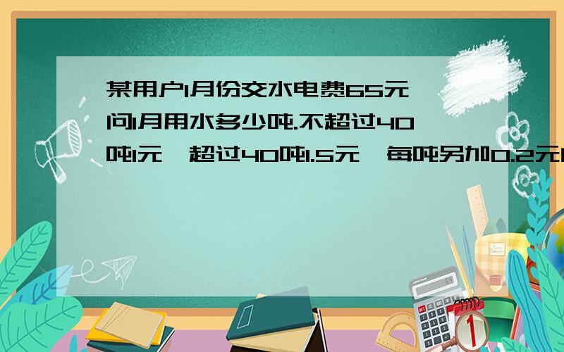 某用户1月份交水电费65元 问1月用水多少吨.不超过40吨1元,超过40吨1.5元、每吨另加0.2元的处理费