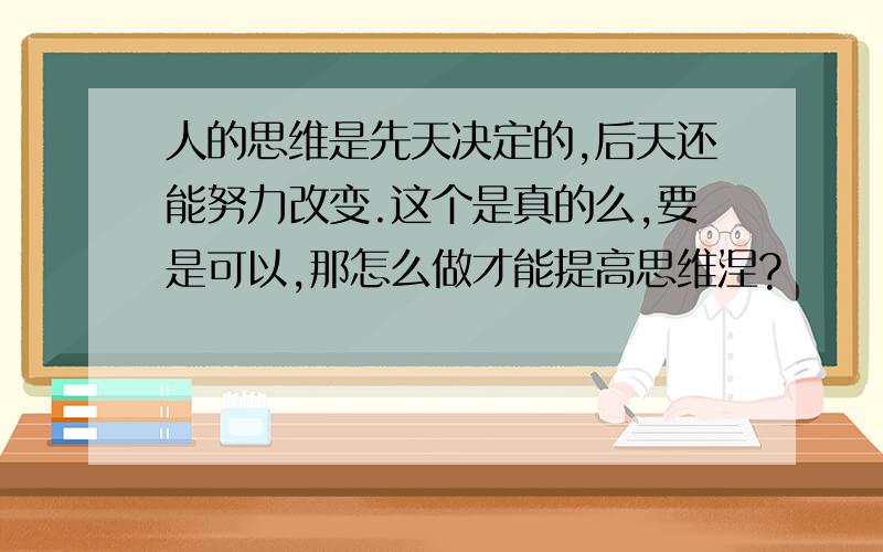 人的思维是先天决定的,后天还能努力改变.这个是真的么,要是可以,那怎么做才能提高思维涅?