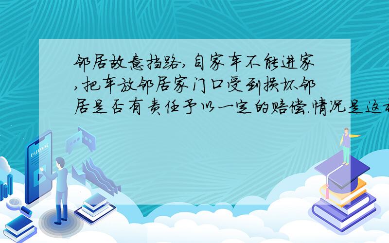 邻居故意挡路,自家车不能进家,把车放邻居家门口受到损坏邻居是否有责任予以一定的赔偿.情况是这样的,我家住在农村,邻居把我家的必经之路（不影响邻居行驶）给故意挡住了,现在车在外