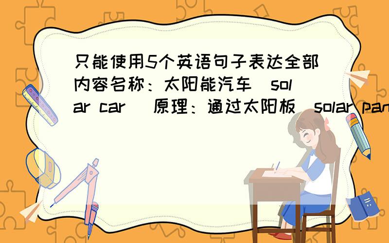 只能使用5个英语句子表达全部内容名称：太阳能汽车（solar car） 原理：通过太阳板(solar panels)从日光中获取能量 外形：与普通车形状相近 优点：低噪音,无污染,环保,车身小,易驾驶,易停车