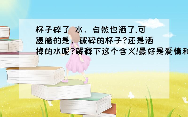 杯子碎了 水、自然也洒了.可遗憾的是、破碎的杯子?还是洒掉的水呢?解释下这个含义!最好是爱情和感情