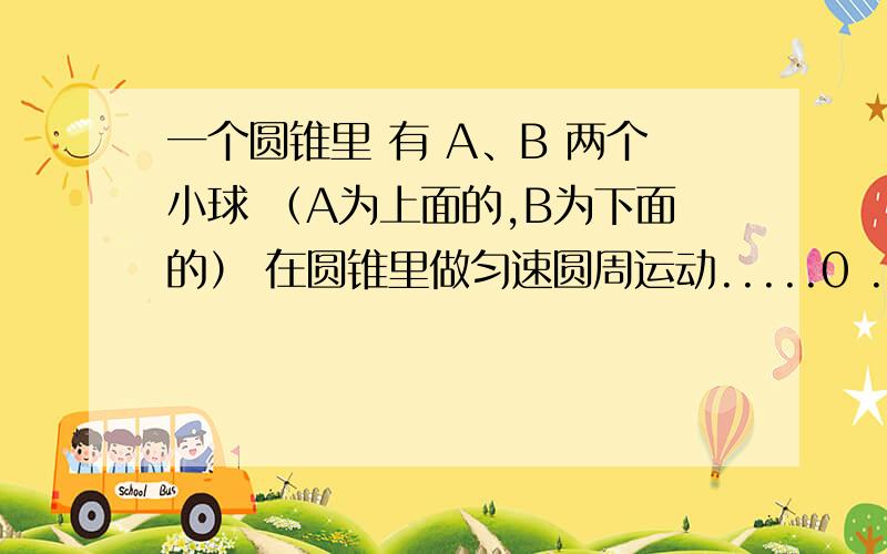 一个圆锥里 有 A、B 两个小球 （A为上面的,B为下面的） 在圆锥里做匀速圆周运动.....0 ....0 .....一个圆锥里 有 A、B 两个小球 （A为上面的,B为下面的） 在圆锥里做匀速圆周运动.问由于他们的