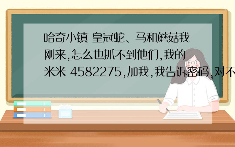 哈奇小镇 皇冠蛇、马和蘑菇我刚来,怎么也抓不到他们,我的米米 4582275,加我,我告诉密码,对不起,小妹没分了.