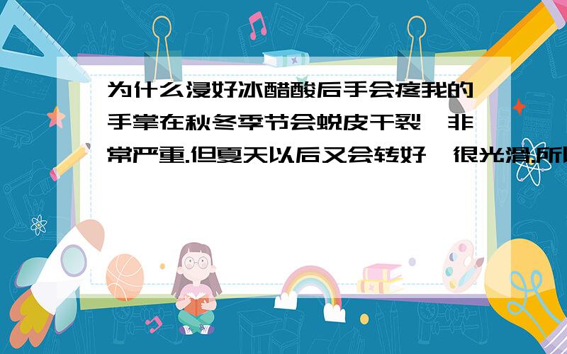 为什么浸好冰醋酸后手会疼我的手掌在秋冬季节会蜕皮干裂,非常严重.但夏天以后又会转好,很光滑.所以最近开始浸冰醋酸.因为是在手掌完好无伤口的情况下浸泡.第一天没什么,浸泡完后就觉