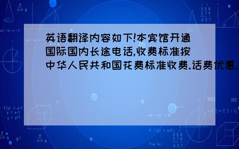 英语翻译内容如下!本宾馆开通国际国内长途电话,收费标准按中华人民共和国花费标准收费.话费优惠,服务周到!就这几句话而已!不需要太刻意相同,内容能表达出来就行.