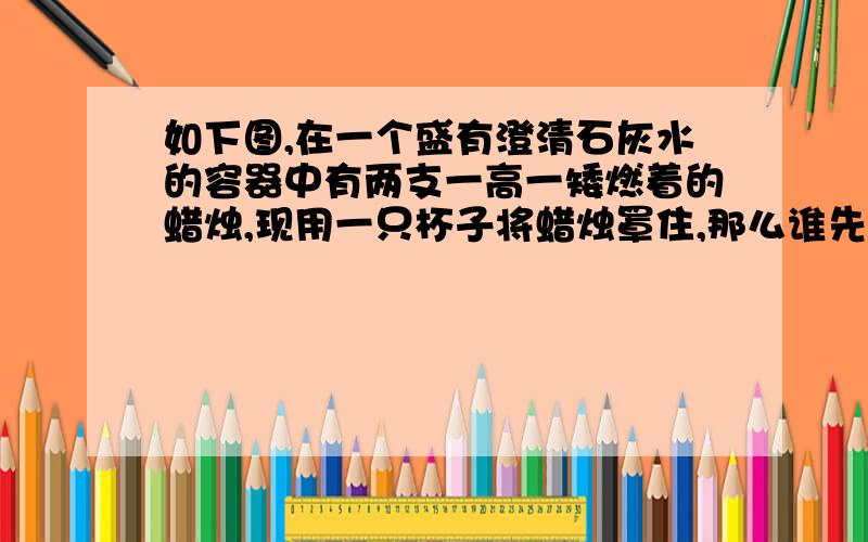 如下图,在一个盛有澄清石灰水的容器中有两支一高一矮燃着的蜡烛,现用一只杯子将蜡烛罩住,那么谁先熄灭