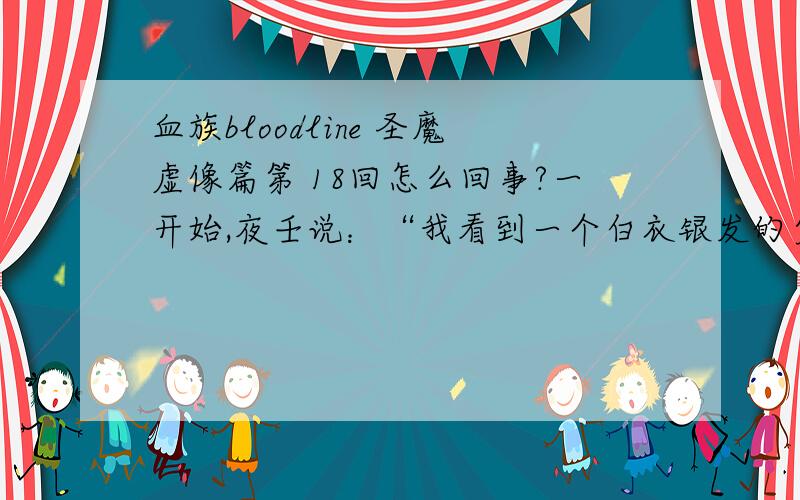 血族bloodline 圣魔虚像篇第 18回怎么回事?一开始,夜壬说：“我看到一个白衣银发的少年,不断被火焰灼烧,粉碎,然后又复生.在这万劫不复的地狱中,他表情泰然.他在说什么?是什么让无所畏惧的